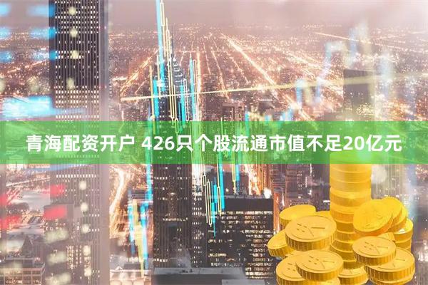 青海配资开户 426只个股流通市值不足20亿元