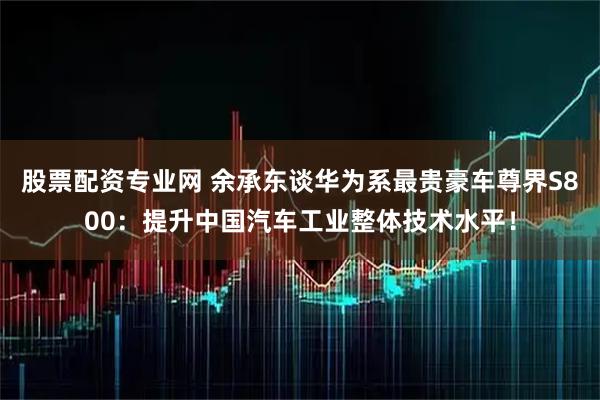 股票配资专业网 余承东谈华为系最贵豪车尊界S800：提升中国汽车工业整体技术水平！