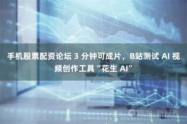 手机股票配资论坛 3 分钟可成片，B站测试 AI 视频创作工具“花生 AI”