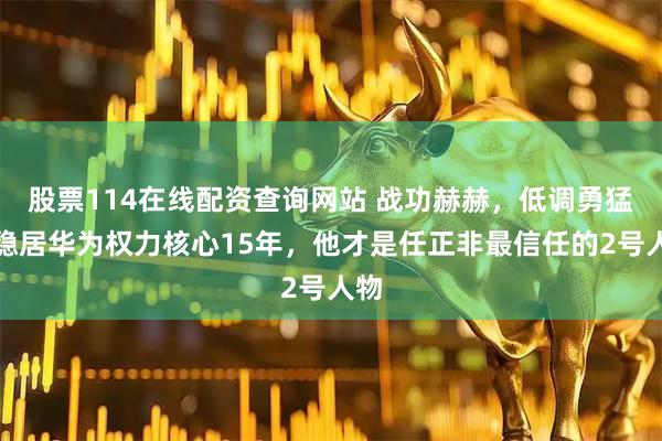 股票114在线配资查询网站 战功赫赫，低调勇猛，稳居华为权力核心15年，他才是任正非最信任的2号人物