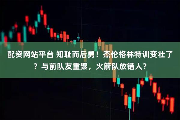 配资网站平台 知耻而后勇！杰伦格林特训变壮了？与前队友重聚，火箭队放错人？