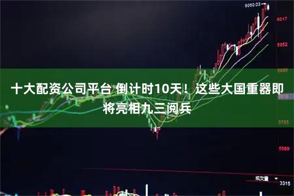 十大配资公司平台 倒计时10天！这些大国重器即将亮相九三阅兵