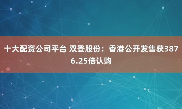 十大配资公司平台 双登股份：香港公开发售获3876.25倍认购