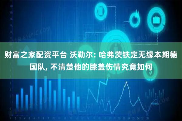 财富之家配资平台 沃勒尔: 哈弗茨铁定无缘本期德国队, 不清楚他的膝盖伤情究竟如何