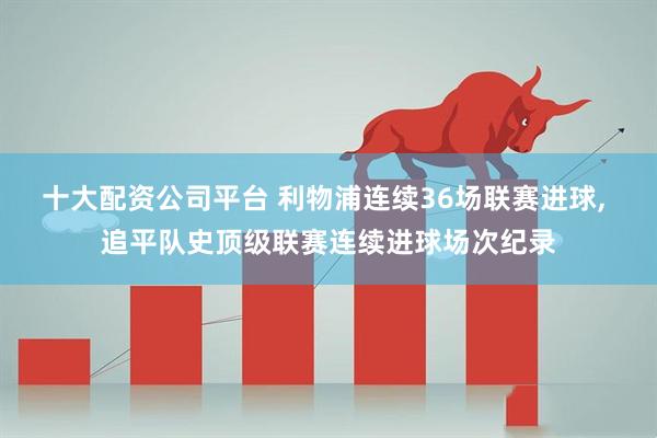 十大配资公司平台 利物浦连续36场联赛进球, 追平队史顶级联赛连续进球场次纪录