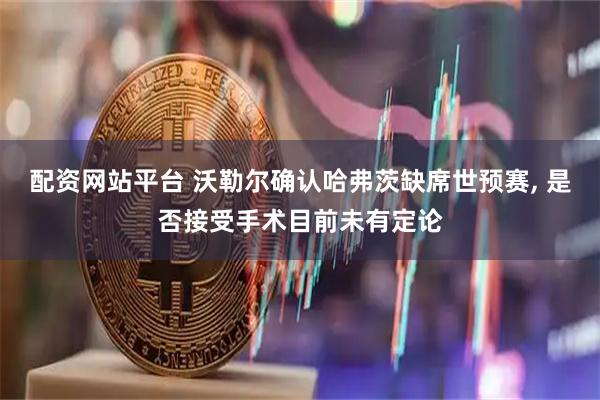 配资网站平台 沃勒尔确认哈弗茨缺席世预赛, 是否接受手术目前未有定论