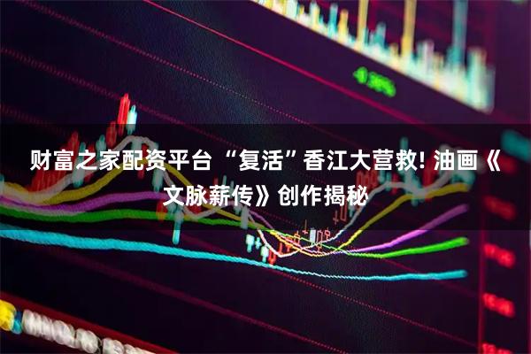 财富之家配资平台 “复活”香江大营救! 油画《文脉薪传》创作揭秘