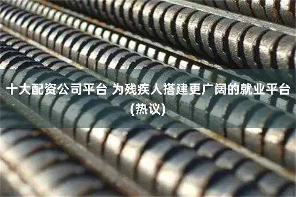 十大配资公司平台 为残疾人搭建更广阔的就业平台(热议)