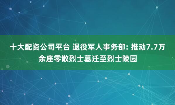 十大配资公司平台 退役军人事务部: 推动7.7万余座零散烈士墓迁至烈士陵园