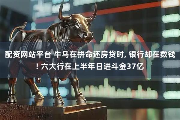 配资网站平台 牛马在拼命还房贷时, 银行却在数钱! 六大行在上半年日进斗金37亿