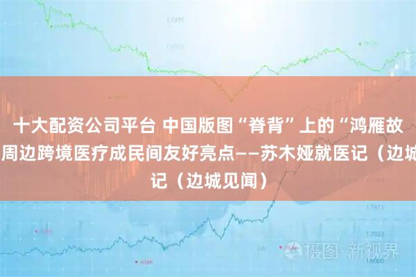 十大配资公司平台 中国版图“脊背”上的“鸿雁故乡”，周边跨境医疗成民间友好亮点——苏木娅就医记（边城见闻）