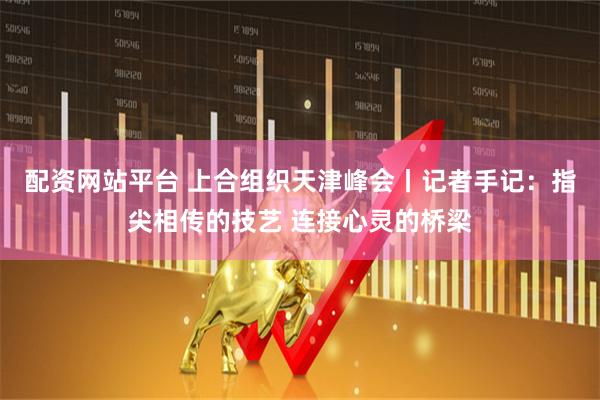 配资网站平台 上合组织天津峰会丨记者手记：指尖相传的技艺 连接心灵的桥梁