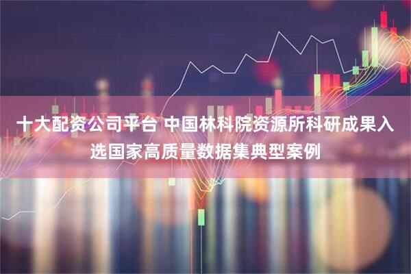 十大配资公司平台 中国林科院资源所科研成果入选国家高质量数据集典型案例