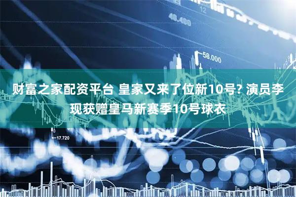 财富之家配资平台 皇家又来了位新10号? 演员李现获赠皇马新赛季10号球衣