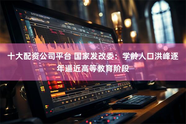 十大配资公司平台 国家发改委：学龄人口洪峰逐年逼近高等教育阶段