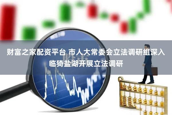 财富之家配资平台 市人大常委会立法调研组深入临猗盐湖开展立法调研