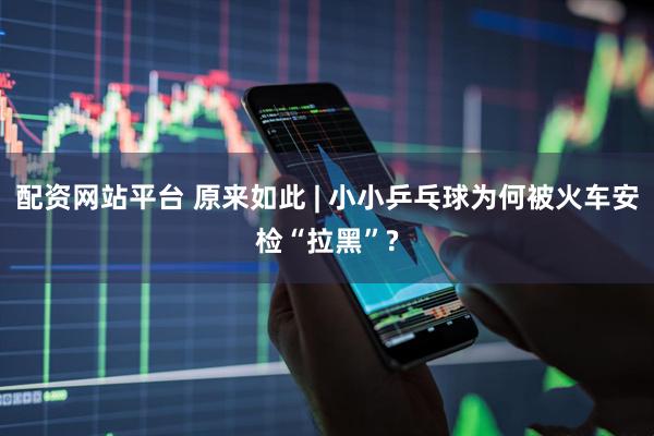 配资网站平台 原来如此 | 小小乒乓球为何被火车安检“拉黑”?