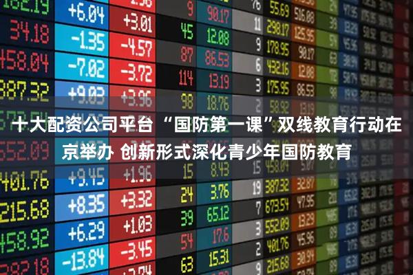 十大配资公司平台 “国防第一课”双线教育行动在京举办 创新形式深化青少年国防教育