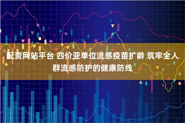 配资网站平台 四价亚单位流感疫苗扩龄 筑牢全人群流感防护的健康防线