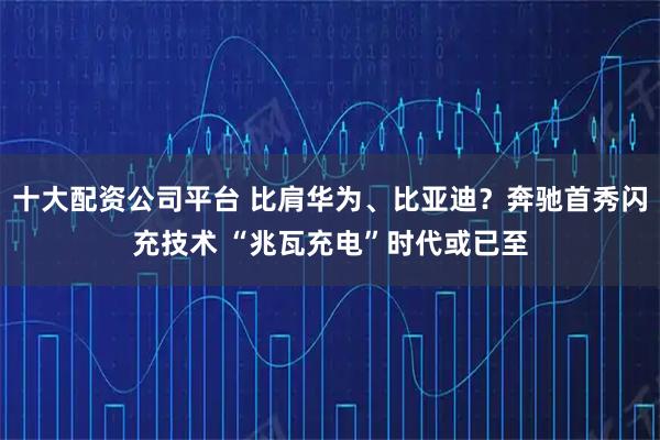 十大配资公司平台 比肩华为、比亚迪？奔驰首秀闪充技术 “兆瓦充电”时代或已至