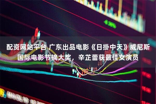 配资网站平台 广东出品电影《日掛中天》威尼斯国际电影节摘大奖，辛芷蕾获最佳女演员