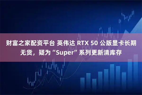 财富之家配资平台 英伟达 RTX 50 公版显卡长期无货，疑为“Super”系列更新清库存