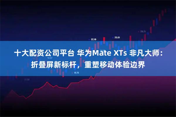 十大配资公司平台 华为Mate XTs 非凡大师：折叠屏新标杆，重塑移动体验边界