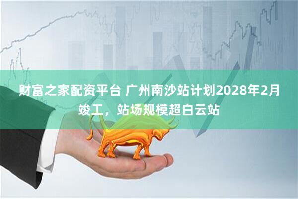 财富之家配资平台 广州南沙站计划2028年2月竣工，站场规模超白云站