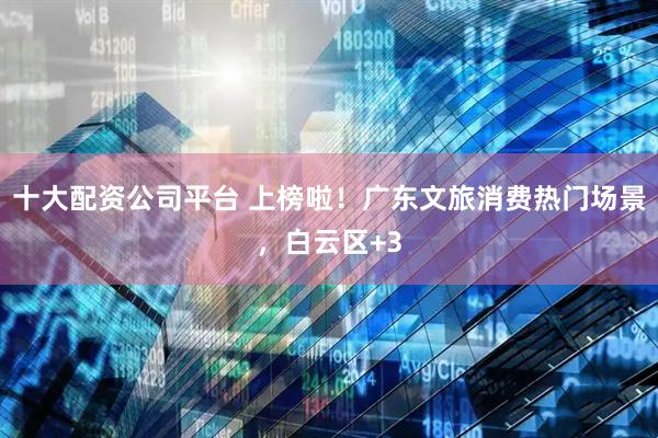 十大配资公司平台 上榜啦！广东文旅消费热门场景，白云区+3