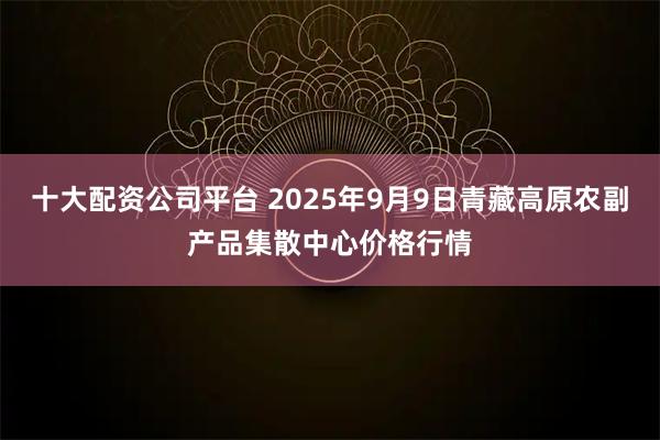 十大配资公司平台 2025年9月9日青藏高原农副产品集散中心价格行情