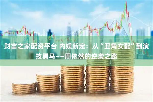 财富之家配资平台 内娱新宠：从“丑角女配”到演技黑马——周依然的逆袭之路
