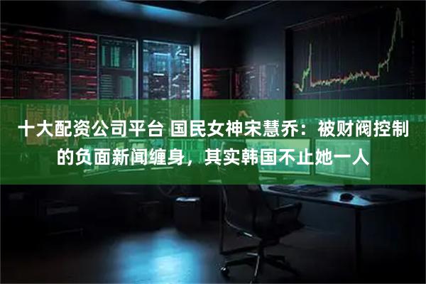 十大配资公司平台 国民女神宋慧乔：被财阀控制的负面新闻缠身，其实韩国不止她一人