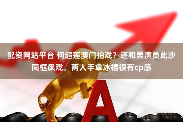配资网站平台 何超莲澳门拍戏？还和男演员此沙同框飙戏，两人手拿冰棍很有cp感