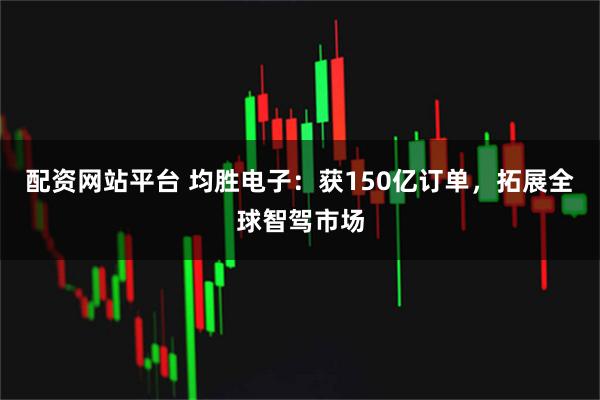 配资网站平台 均胜电子：获150亿订单，拓展全球智驾市场