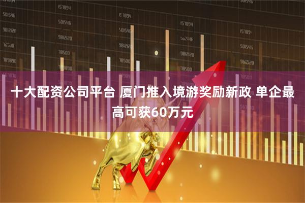 十大配资公司平台 厦门推入境游奖励新政 单企最高可获60万元