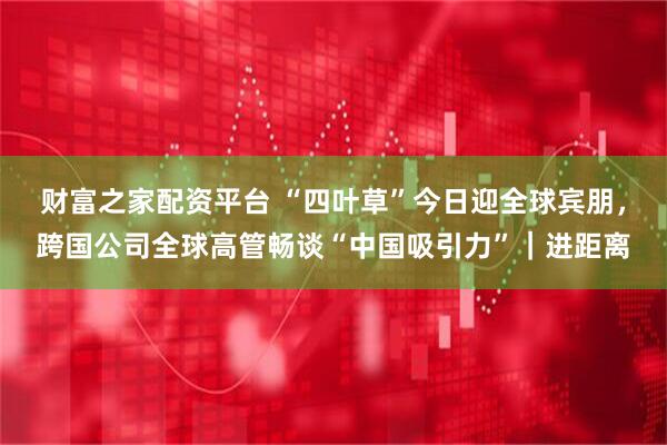 财富之家配资平台 “四叶草”今日迎全球宾朋，跨国公司全球高管畅谈“中国吸引力”｜进距离