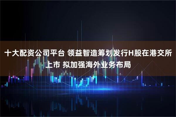 十大配资公司平台 领益智造筹划发行H股在港交所上市 拟加强海外业务布局