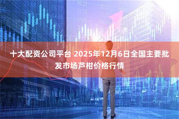 十大配资公司平台 2025年12月6日全国主要批发市场芦柑价格行情