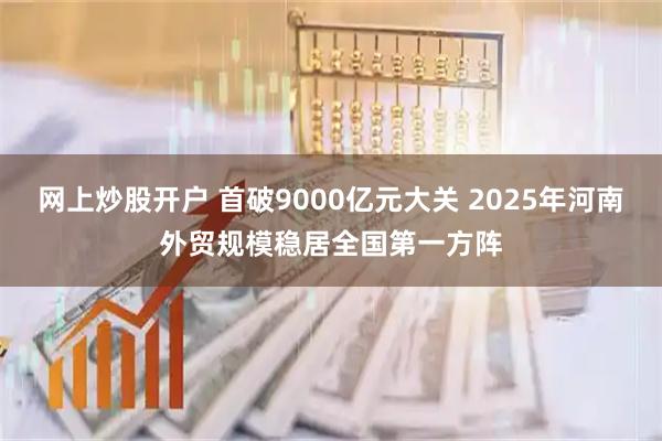 网上炒股开户 首破9000亿元大关 2025年河南外贸规模稳居全国第一方阵