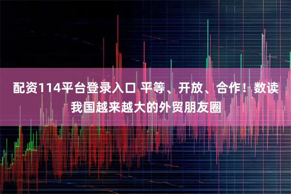 配资114平台登录入口 平等、开放、合作！数读我国越来越大的外贸朋友圈