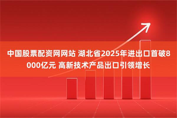 中国股票配资网网站 湖北省2025年进出口首破8000亿元 高新技术产品出口引领增长