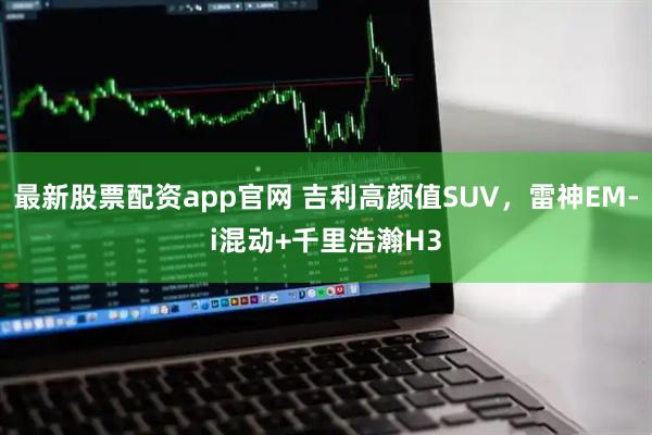 最新股票配资app官网 吉利高颜值SUV，雷神EM-i混动+千里浩瀚H3