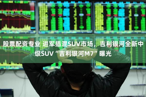 股票配资专业 进军插混SUV市场，吉利银河全新中级SUV“吉利银河M7”曝光