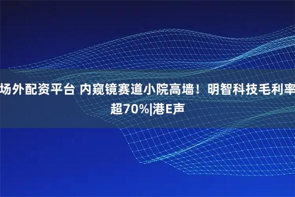 场外配资平台 内窥镜赛道小院高墙！明智科技毛利率超70%|港E声