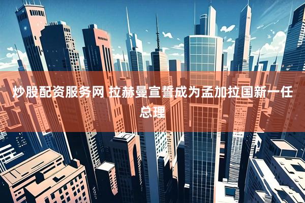 炒股配资服务网 拉赫曼宣誓成为孟加拉国新一任总理