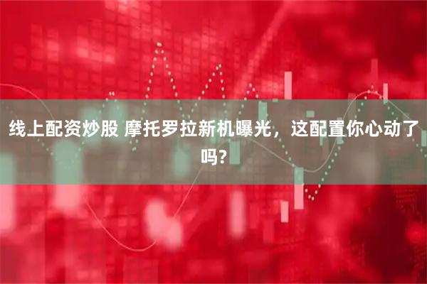 线上配资炒股 摩托罗拉新机曝光，这配置你心动了吗?