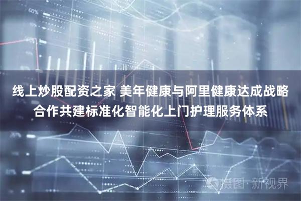 线上炒股配资之家 美年健康与阿里健康达成战略合作共建标准化智能化上门护理服务体系