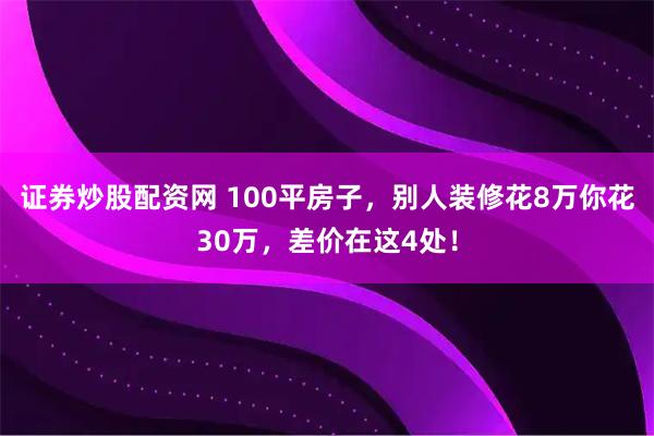 证券炒股配资网 100平房子,别人装修花8万你花30万,差价在这4处!