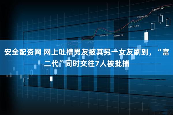 安全配资网 网上吐槽男友被其另一女友刷到,“富二代”同时交往7人被批捕