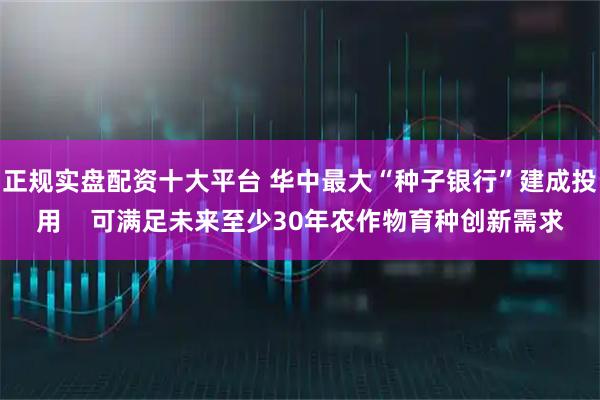正规实盘配资十大平台 华中最大“种子银行”建成投用 可满足未来至少30年农作物育种创新需求